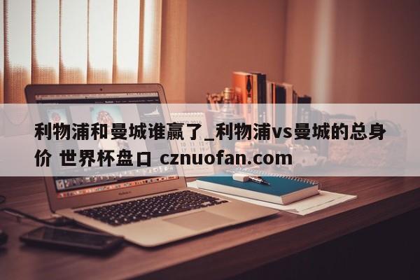 利物浦和曼城谁赢了_利物浦vs曼城的总身价 世界杯盘口 cznuofan.com