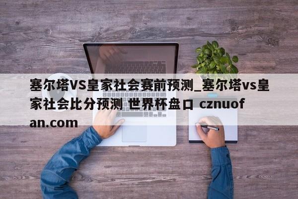 塞尔塔VS皇家社会赛前预测_塞尔塔vs皇家社会比分预测 世界杯盘口 cznuofan.com