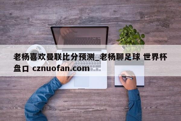 老杨喜欢曼联比分预测_老杨聊足球 世界杯盘口 cznuofan.com