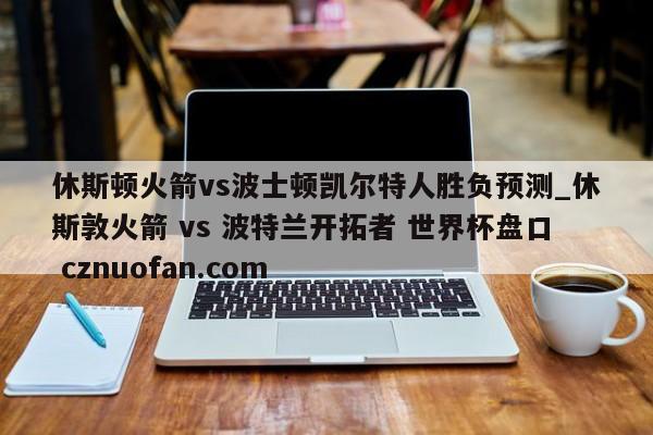 休斯顿火箭vs波士顿凯尔特人胜负预测_休斯敦火箭 vs 波特兰开拓者 世界杯盘口 cznuofan.com