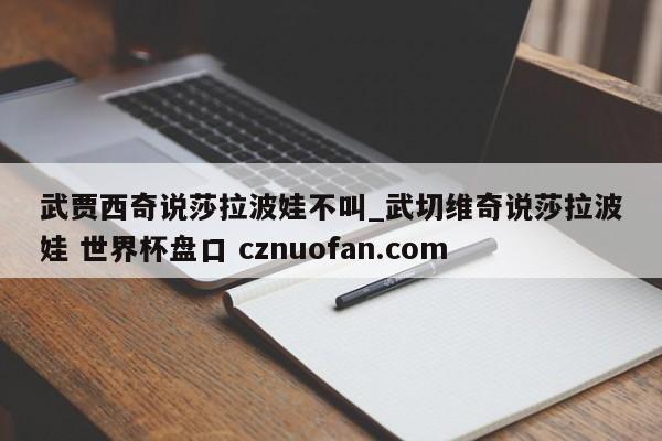 武贾西奇说莎拉波娃不叫_武切维奇说莎拉波娃 世界杯盘口 cznuofan.com