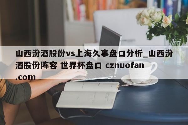 山西汾酒股份vs上海久事盘口分析_山西汾酒股份阵容 世界杯盘口 cznuofan.com