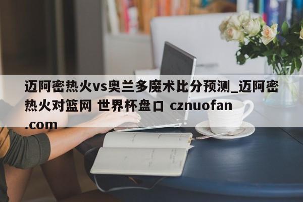 迈阿密热火vs奥兰多魔术比分预测_迈阿密热火对篮网 世界杯盘口 cznuofan.com
