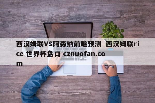 西汉姆联VS阿森纳前瞻预测_西汉姆联rice 世界杯盘口 cznuofan.com