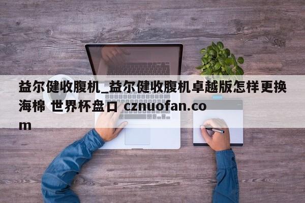 益尔健收腹机_益尔健收腹机卓越版怎样更换海棉 世界杯盘口 cznuofan.com