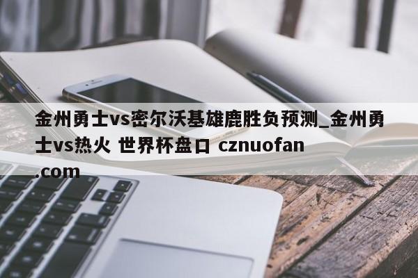 金州勇士vs密尔沃基雄鹿胜负预测_金州勇士vs热火 世界杯盘口 cznuofan.com