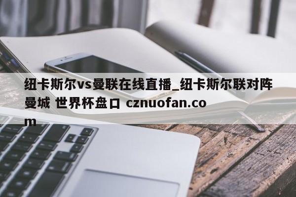 纽卡斯尔vs曼联在线直播_纽卡斯尔联对阵曼城 世界杯盘口 cznuofan.com
