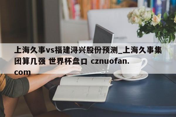 上海久事vs福建浔兴股份预测_上海久事集团算几强 世界杯盘口 cznuofan.com