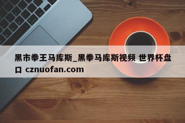 黑市拳王马库斯_黑拳马库斯视频 世界杯盘口 cznuofan.com