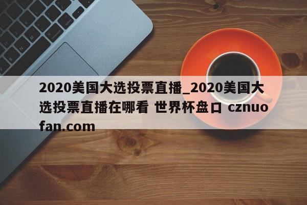 2020美国大选投票直播_2020美国大选投票直播在哪看 世界杯盘口 cznuofan.com