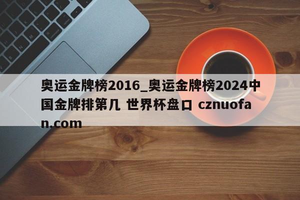 奥运金牌榜2016_奥运金牌榜2024中国金牌排第几 世界杯盘口 cznuofan.com