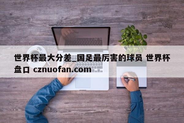世界杯最大分差_国足最厉害的球员 世界杯盘口 cznuofan.com