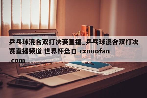 乒乓球混合双打决赛直播_乒乓球混合双打决赛直播频道 世界杯盘口 cznuofan.com