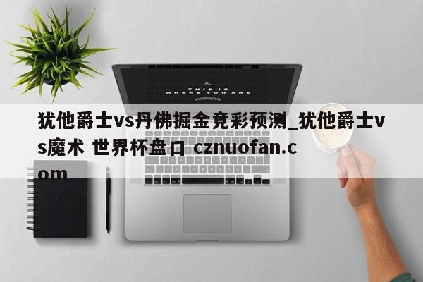 犹他爵士vs丹佛掘金竞彩预测_犹他爵士vs魔术 世界杯盘口 cznuofan.com