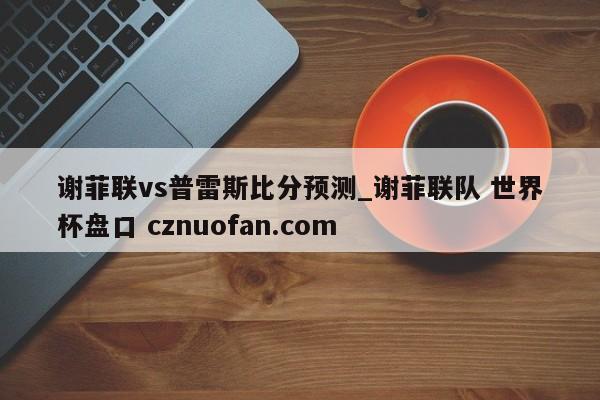 谢菲联vs普雷斯比分预测_谢菲联队 世界杯盘口 cznuofan.com