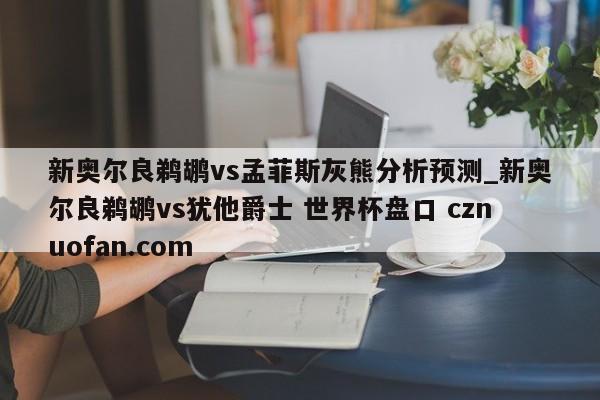 新奥尔良鹈鹕vs孟菲斯灰熊分析预测_新奥尔良鹈鹕vs犹他爵士 世界杯盘口 cznuofan.com