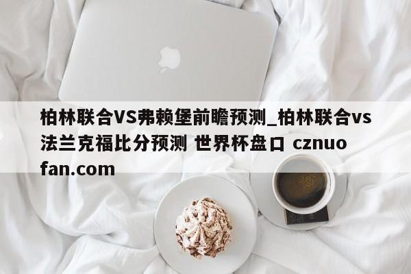 柏林联合VS弗赖堡前瞻预测_柏林联合vs法兰克福比分预测 世界杯盘口 cznuofan.com