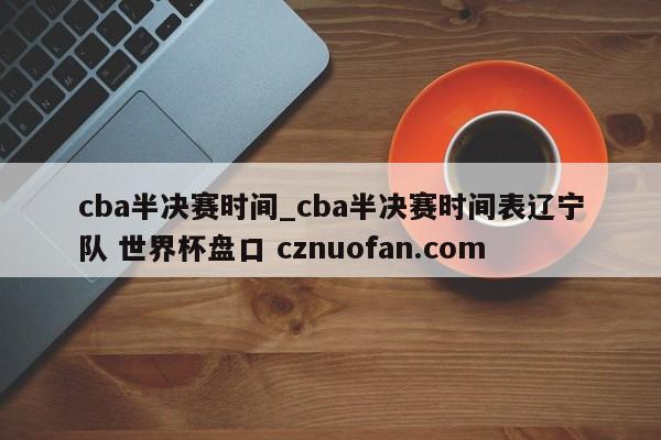 cba半决赛时间_cba半决赛时间表辽宁队 世界杯盘口 cznuofan.com