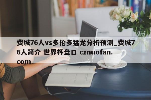 费城76人vs多伦多猛龙分析预测_费城76人简介 世界杯盘口 cznuofan.com