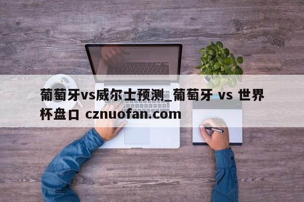 葡萄牙vs威尔士预测_葡萄牙 vs 世界杯盘口 cznuofan.com