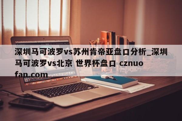 深圳马可波罗vs苏州肯帝亚盘口分析_深圳马可波罗vs北京 世界杯盘口 cznuofan.com