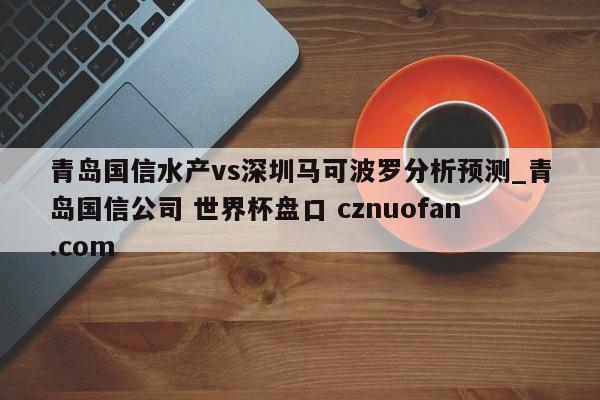 青岛国信水产vs深圳马可波罗分析预测_青岛国信公司 世界杯盘口 cznuofan.com