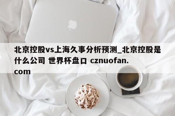 北京控股vs上海久事分析预测_北京控股是什么公司 世界杯盘口 cznuofan.com