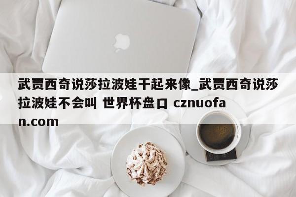 武贾西奇说莎拉波娃干起来像_武贾西奇说莎拉波娃不会叫 世界杯盘口 cznuofan.com