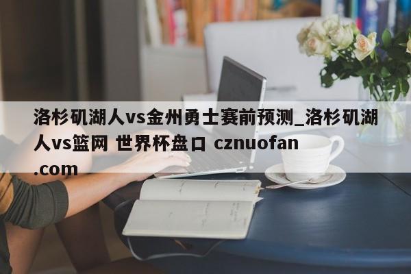 洛杉矶湖人vs金州勇士赛前预测_洛杉矶湖人vs篮网 世界杯盘口 cznuofan.com