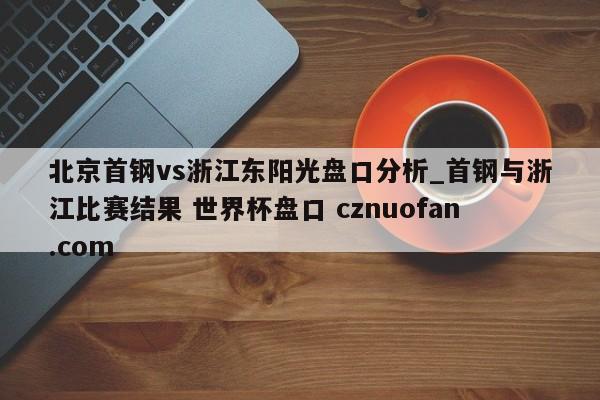 北京首钢vs浙江东阳光盘口分析_首钢与浙江比赛结果 世界杯盘口 cznuofan.com