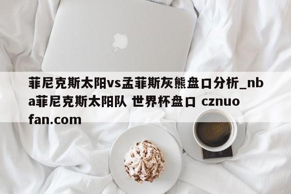 菲尼克斯太阳vs孟菲斯灰熊盘口分析_nba菲尼克斯太阳队 世界杯盘口 cznuofan.com