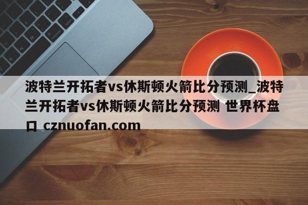 波特兰开拓者vs休斯顿火箭比分预测_波特兰开拓者vs休斯顿火箭比分预测 世界杯盘口 cznuofan.com