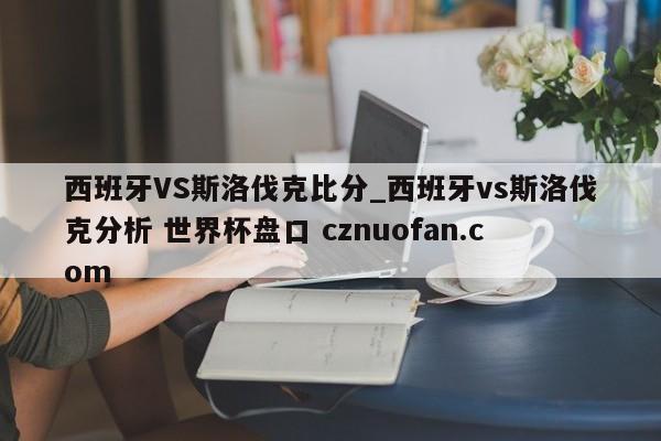 西班牙VS斯洛伐克比分_西班牙vs斯洛伐克分析 世界杯盘口 cznuofan.com