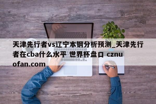 天津先行者vs辽宁本钢分析预测_天津先行者在cba什么水平 世界杯盘口 cznuofan.com