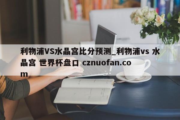 利物浦VS水晶宫比分预测_利物浦vs 水晶宫 世界杯盘口 cznuofan.com