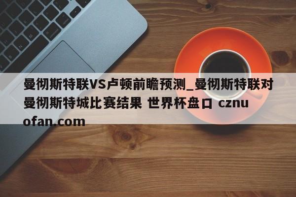 曼彻斯特联VS卢顿前瞻预测_曼彻斯特联对曼彻斯特城比赛结果 世界杯盘口 cznuofan.com