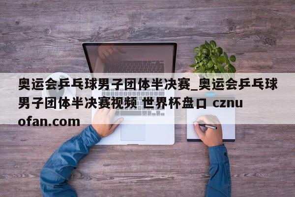 奥运会乒乓球男子团体半决赛_奥运会乒乓球男子团体半决赛视频 世界杯盘口 cznuofan.com