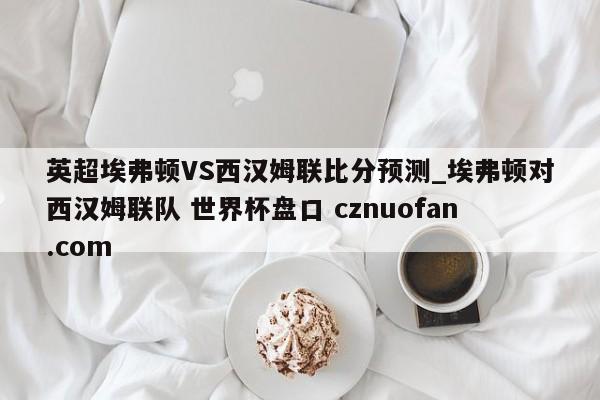 英超埃弗顿VS西汉姆联比分预测_埃弗顿对西汉姆联队 世界杯盘口 cznuofan.com