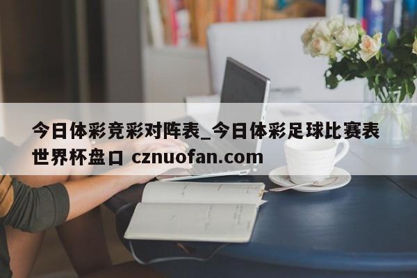 今日体彩竞彩对阵表_今日体彩足球比赛表 世界杯盘口 cznuofan.com