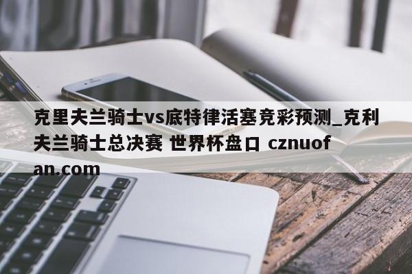 克里夫兰骑士vs底特律活塞竞彩预测_克利夫兰骑士总决赛 世界杯盘口 cznuofan.com