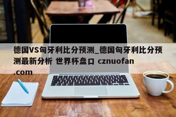 德国VS匈牙利比分预测_德国匈牙利比分预测最新分析 世界杯盘口 cznuofan.com