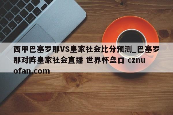西甲巴塞罗那VS皇家社会比分预测_巴塞罗那对阵皇家社会直播 世界杯盘口 cznuofan.com