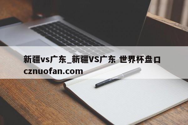 新疆vs广东_新疆VS广东 世界杯盘口 cznuofan.com