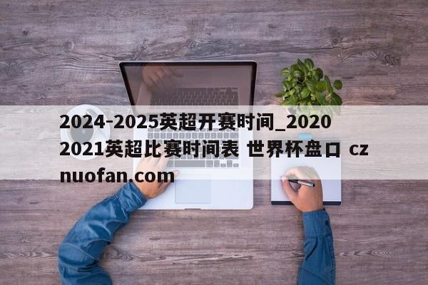 2024-2025英超开赛时间_20202021英超比赛时间表 世界杯盘口 cznuofan.com