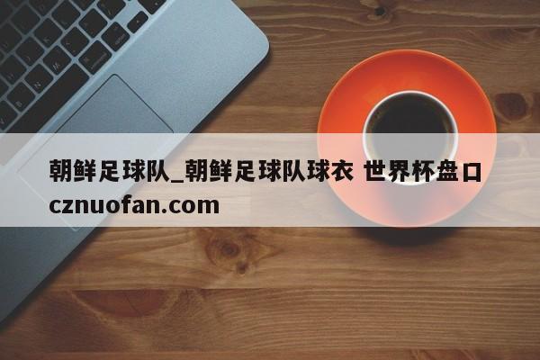 朝鲜足球队_朝鲜足球队球衣 世界杯盘口 cznuofan.com