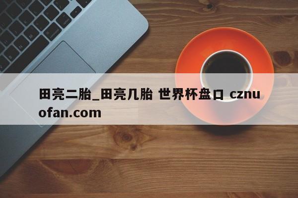 田亮二胎_田亮几胎 世界杯盘口 cznuofan.com