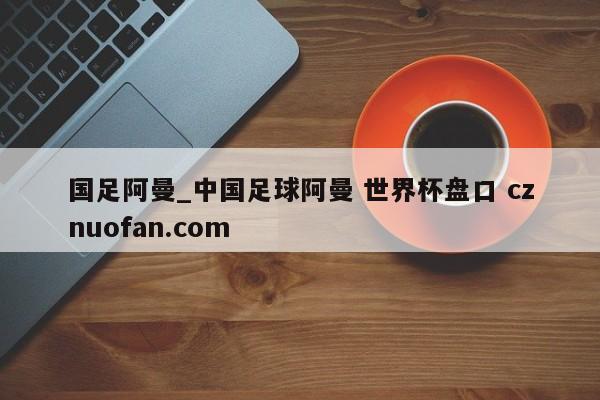 国足阿曼_中国足球阿曼 世界杯盘口 cznuofan.com