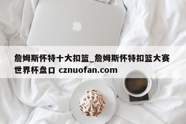 詹姆斯怀特十大扣篮_詹姆斯怀特扣篮大赛 世界杯盘口 cznuofan.com