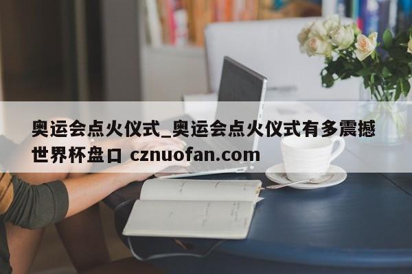 奥运会点火仪式_奥运会点火仪式有多震撼 世界杯盘口 cznuofan.com