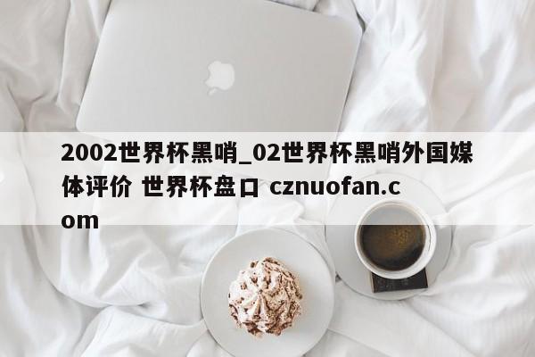 2002世界杯黑哨_02世界杯黑哨外国媒体评价 世界杯盘口 cznuofan.com